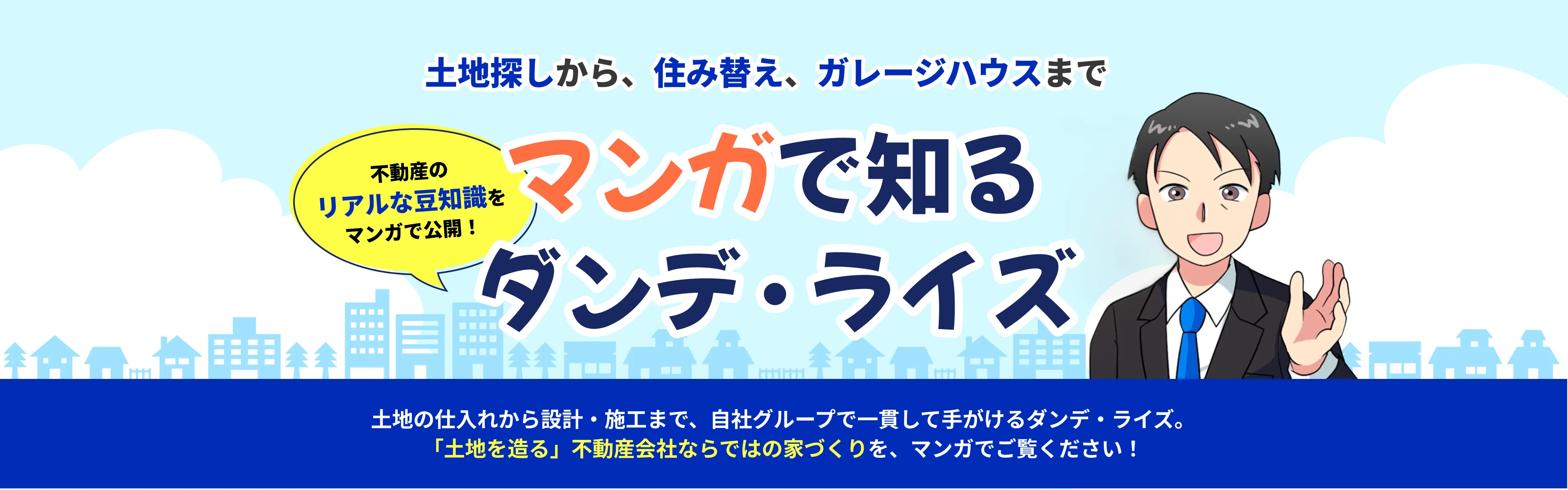 マンガで知る ダンデ・ライズ 土地探しから、住み替え、ガレージハウスまで 不動産のリアルな豆知識をマンガで公開！ 土地の仕入れから設計・施工まで、自社グループで一貫して手がけるダンデ・ライズ。「土地を造る」不動産会社ならではの家づくりを、マンガでご覧ください！